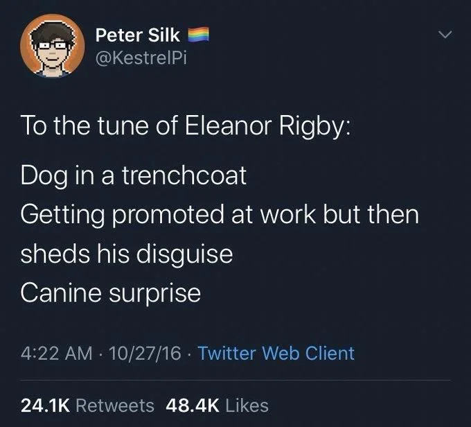 To tune of Eleanor rigby: 
Dog in a trenchcoat 
getting promoted at work but then sheds his disguise 
canine surprise