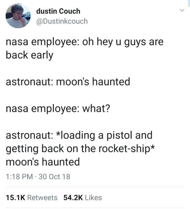 Nasa employee: oh hey you are back early 

Astronaut: moon’s haunted

NASA employee: what?

Astronaut: *loading a pistol and getting back on the rocket ship* moon’s haunted