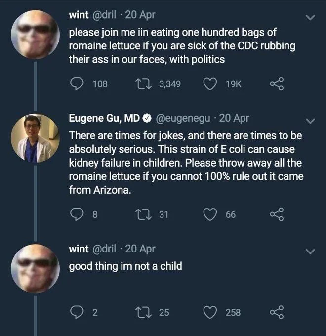 please join me in eating 100 bags of Romain lettuce if you are sick of the CDC rubbing their ass in our faces, with politics

Eugene Gu: there are times for jokes, and there are times to be absolutely serious. The strain of E. coli can cause kidney failure in children. Please throw away all the Romain lettuce if you cannot 100% rule out it came from Arizona.

Drill: good thing I’m not a child