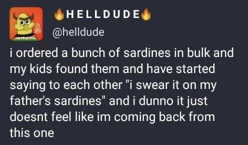 I ordered a bunch of sardines in bulk and my kids found them and started saying to each other “I swear it on my father sardines“ and I don’t know it just doesn’t feel like I’m coming back from this one