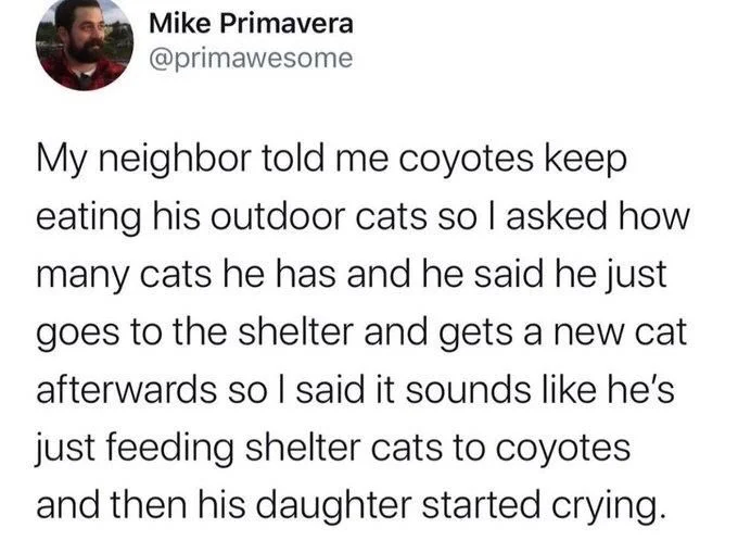Mike primavera: my neighbor told me coyotes keep eating his outdoor cats so I asked how many cats he has and he said he just goes to the shelter and gets a new cat afterwards so I said it sounds like he’s just feeding shelter cats to coyotes and then his daughter started crying