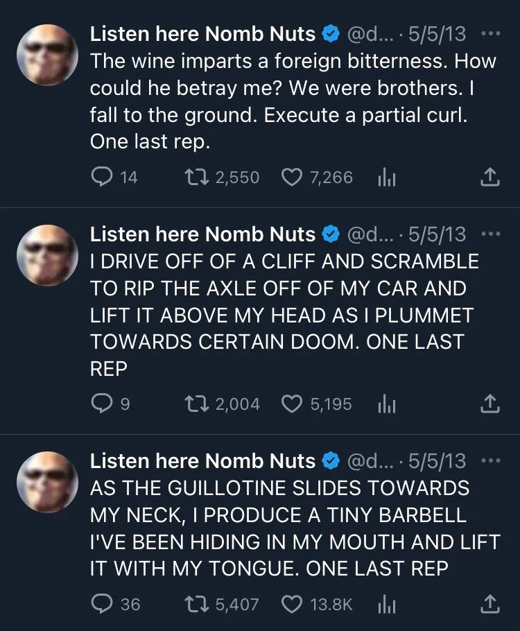 The wine imparts a foreign bitterness. How could you betray me? We were brothers. I fall to the ground. Execute a partial curl. One last rep.

dril: I drive off a cliff and scramble to rip the axle off my car and lift it above my head is a plummet towards certain doom. One last rep.

dril: as the guillotine slides towards my neck, I produce a tiny barbell I’ve been hiding in my mouth and lift it with my tongue. One last rep