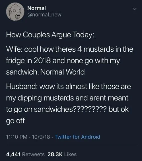 How couples argue today:

Wife: cool how there’s four mustard’s in the fridge in 2018 and none go with my sandwich. Normal world

Husband: wow it’s almost like those are my dipping mustards and aren’t meant to go on sandwiches????????? But go off