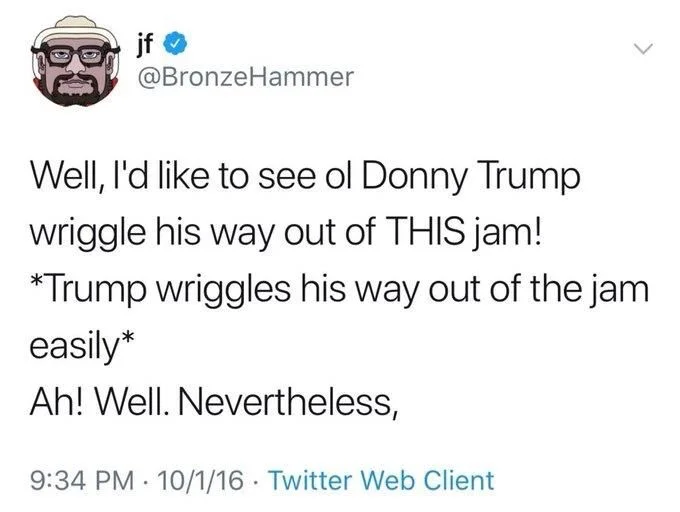 well, I’d like to see old Donnie Trump wriggle his way out of THIS jam!

*Trump wriggles his way out of the jam easily*

Oh! Well. Nevertheless,