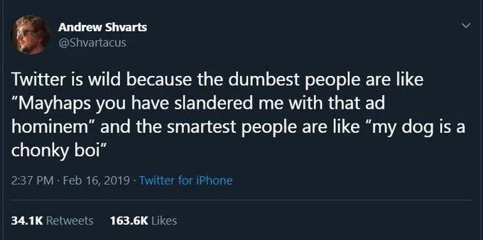 Twitter is wild because the dumbest people are like mayhaps you have slandered me with that ad hominem and the smartest people are like my dog is a chonky boi