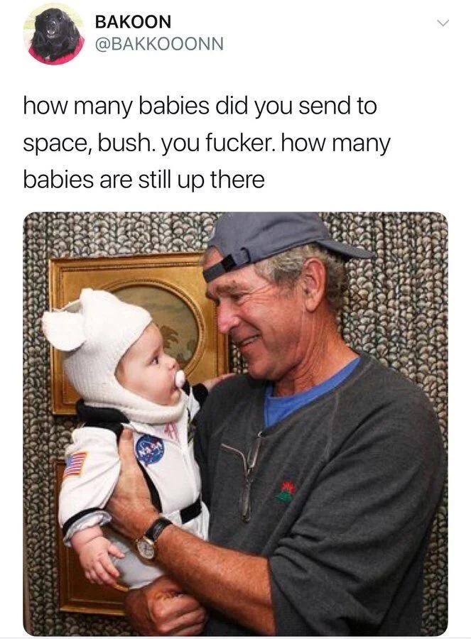 (picture of George W. Bush holding a baby dressed like an astronaut) how many babies did you send to space, bush. You fucker. How many babies are still up there