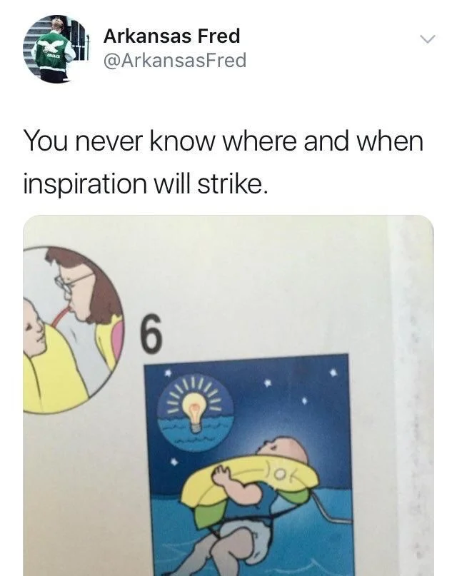 you never know when or where inspiration will strike 

(An Image from a flight emergency pamphlet have a baby wearing a life preserver floating in the water with an illuminated lightbulb icon above its head)