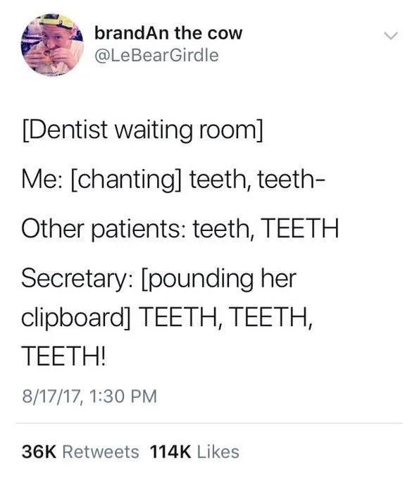 [dentist waiting room]

Me: (chanting) teeth, teeth

Other patients: teeth, TEETH

Secretary: (pounding her clipboard) TEETH, TEETH, TEETH